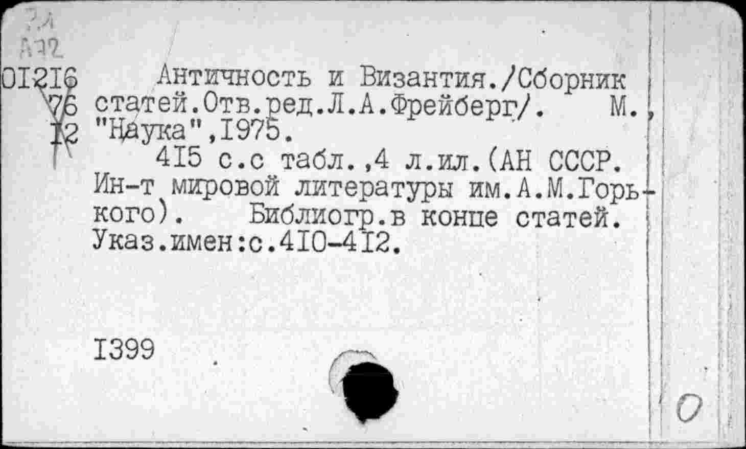 ﻿г.л? /	'	|
01216 Античность и Византия./Сборник ;
ЧБ статей.Отв.ред.Л.А.Фрейберг/.	М.I
& ’’Наука”,1975.
Г 415 с.с табл.,4 л.ил.(АН СССР.
Ин-т мировой литературы им.А.М.Горького). Библиогр.в конце статей. Указ.имен:с.410-412.
1399